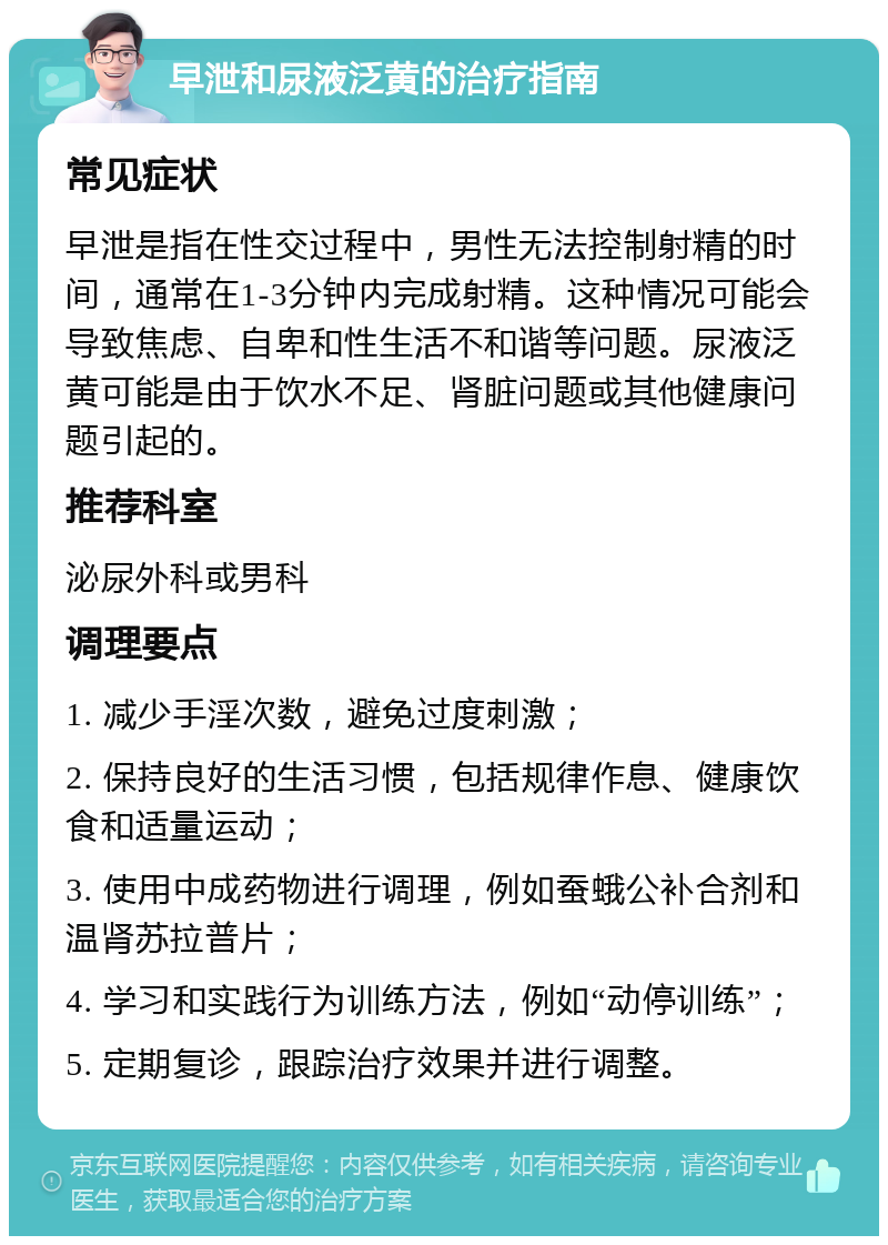 早泄和尿液泛黄的治疗指南 常见症状 早泄是指在性交过程中，男性无法控制射精的时间，通常在1-3分钟内完成射精。这种情况可能会导致焦虑、自卑和性生活不和谐等问题。尿液泛黄可能是由于饮水不足、肾脏问题或其他健康问题引起的。 推荐科室 泌尿外科或男科 调理要点 1. 减少手淫次数，避免过度刺激； 2. 保持良好的生活习惯，包括规律作息、健康饮食和适量运动； 3. 使用中成药物进行调理，例如蚕蛾公补合剂和温肾苏拉普片； 4. 学习和实践行为训练方法，例如“动停训练”； 5. 定期复诊，跟踪治疗效果并进行调整。