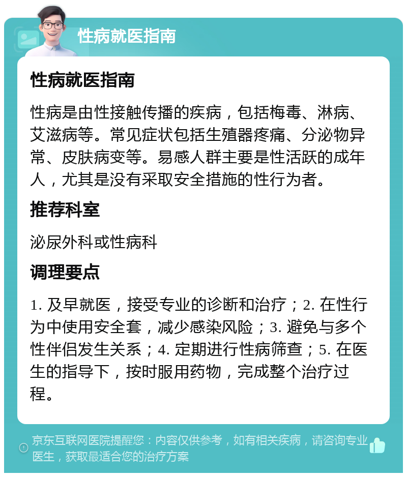 性病就医指南 性病就医指南 性病是由性接触传播的疾病，包括梅毒、淋病、艾滋病等。常见症状包括生殖器疼痛、分泌物异常、皮肤病变等。易感人群主要是性活跃的成年人，尤其是没有采取安全措施的性行为者。 推荐科室 泌尿外科或性病科 调理要点 1. 及早就医，接受专业的诊断和治疗；2. 在性行为中使用安全套，减少感染风险；3. 避免与多个性伴侣发生关系；4. 定期进行性病筛查；5. 在医生的指导下，按时服用药物，完成整个治疗过程。