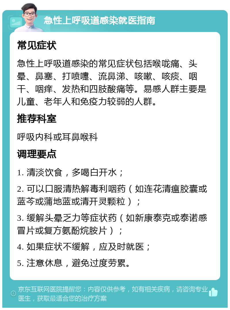 急性上呼吸道感染就医指南 常见症状 急性上呼吸道感染的常见症状包括喉咙痛、头晕、鼻塞、打喷嚏、流鼻涕、咳嗽、咳痰、咽干、咽痒、发热和四肢酸痛等。易感人群主要是儿童、老年人和免疫力较弱的人群。 推荐科室 呼吸内科或耳鼻喉科 调理要点 1. 清淡饮食，多喝白开水； 2. 可以口服清热解毒利咽药（如连花清瘟胶囊或蓝芩或蒲地蓝或清开灵颗粒）； 3. 缓解头晕乏力等症状药（如新康泰克或泰诺感冒片或复方氨酚烷胺片）； 4. 如果症状不缓解，应及时就医； 5. 注意休息，避免过度劳累。