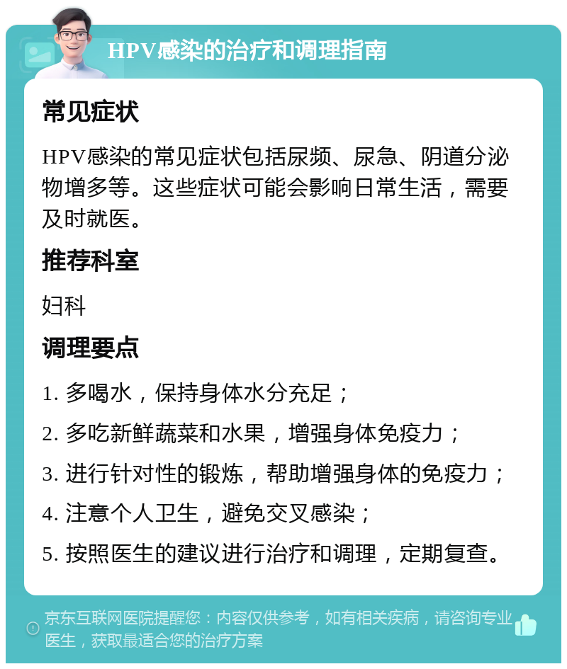 HPV感染的治疗和调理指南 常见症状 HPV感染的常见症状包括尿频、尿急、阴道分泌物增多等。这些症状可能会影响日常生活，需要及时就医。 推荐科室 妇科 调理要点 1. 多喝水，保持身体水分充足； 2. 多吃新鲜蔬菜和水果，增强身体免疫力； 3. 进行针对性的锻炼，帮助增强身体的免疫力； 4. 注意个人卫生，避免交叉感染； 5. 按照医生的建议进行治疗和调理，定期复查。