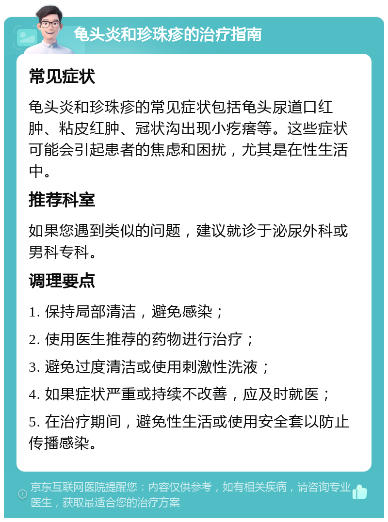 龟头炎和珍珠疹的治疗指南 常见症状 龟头炎和珍珠疹的常见症状包括龟头尿道口红肿、粘皮红肿、冠状沟出现小疙瘩等。这些症状可能会引起患者的焦虑和困扰，尤其是在性生活中。 推荐科室 如果您遇到类似的问题，建议就诊于泌尿外科或男科专科。 调理要点 1. 保持局部清洁，避免感染； 2. 使用医生推荐的药物进行治疗； 3. 避免过度清洁或使用刺激性洗液； 4. 如果症状严重或持续不改善，应及时就医； 5. 在治疗期间，避免性生活或使用安全套以防止传播感染。