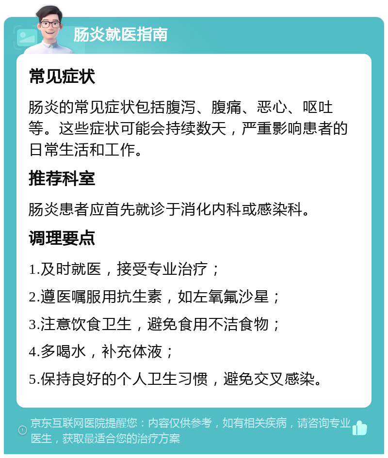 肠炎就医指南 常见症状 肠炎的常见症状包括腹泻、腹痛、恶心、呕吐等。这些症状可能会持续数天，严重影响患者的日常生活和工作。 推荐科室 肠炎患者应首先就诊于消化内科或感染科。 调理要点 1.及时就医，接受专业治疗； 2.遵医嘱服用抗生素，如左氧氟沙星； 3.注意饮食卫生，避免食用不洁食物； 4.多喝水，补充体液； 5.保持良好的个人卫生习惯，避免交叉感染。