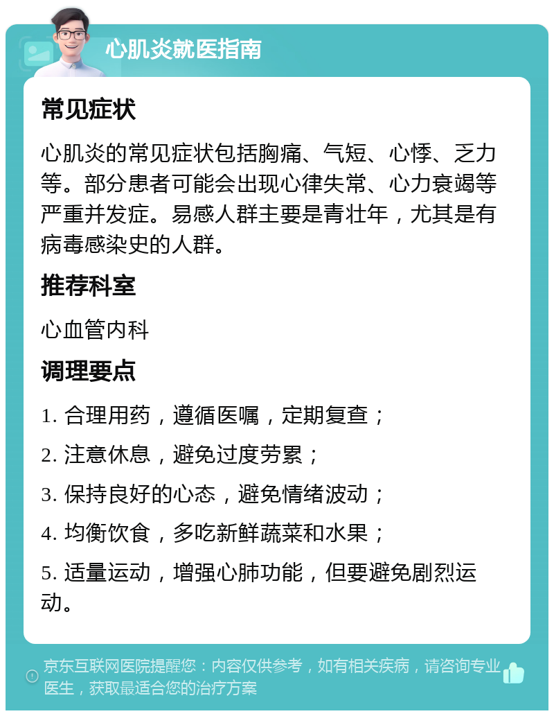 心肌炎就医指南 常见症状 心肌炎的常见症状包括胸痛、气短、心悸、乏力等。部分患者可能会出现心律失常、心力衰竭等严重并发症。易感人群主要是青壮年，尤其是有病毒感染史的人群。 推荐科室 心血管内科 调理要点 1. 合理用药，遵循医嘱，定期复查； 2. 注意休息，避免过度劳累； 3. 保持良好的心态，避免情绪波动； 4. 均衡饮食，多吃新鲜蔬菜和水果； 5. 适量运动，增强心肺功能，但要避免剧烈运动。