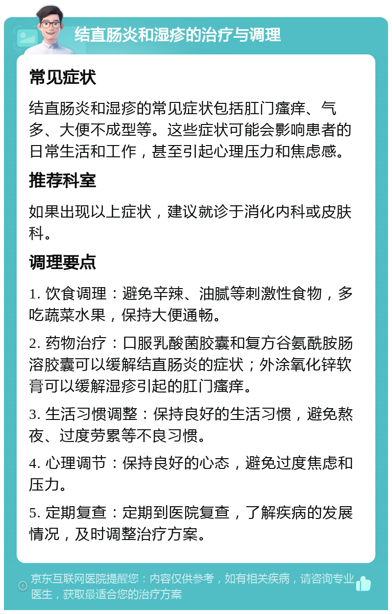 结直肠炎和湿疹的治疗与调理 常见症状 结直肠炎和湿疹的常见症状包括肛门瘙痒、气多、大便不成型等。这些症状可能会影响患者的日常生活和工作，甚至引起心理压力和焦虑感。 推荐科室 如果出现以上症状，建议就诊于消化内科或皮肤科。 调理要点 1. 饮食调理：避免辛辣、油腻等刺激性食物，多吃蔬菜水果，保持大便通畅。 2. 药物治疗：口服乳酸菌胶囊和复方谷氨酰胺肠溶胶囊可以缓解结直肠炎的症状；外涂氧化锌软膏可以缓解湿疹引起的肛门瘙痒。 3. 生活习惯调整：保持良好的生活习惯，避免熬夜、过度劳累等不良习惯。 4. 心理调节：保持良好的心态，避免过度焦虑和压力。 5. 定期复查：定期到医院复查，了解疾病的发展情况，及时调整治疗方案。