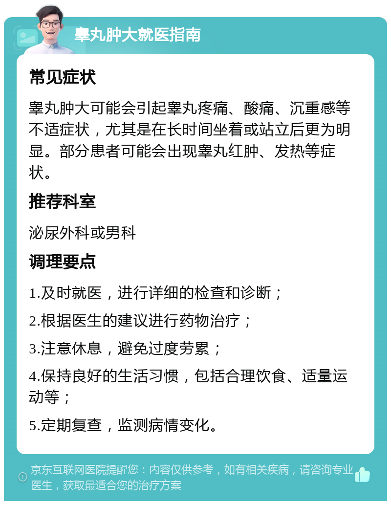 睾丸肿大就医指南 常见症状 睾丸肿大可能会引起睾丸疼痛、酸痛、沉重感等不适症状，尤其是在长时间坐着或站立后更为明显。部分患者可能会出现睾丸红肿、发热等症状。 推荐科室 泌尿外科或男科 调理要点 1.及时就医，进行详细的检查和诊断； 2.根据医生的建议进行药物治疗； 3.注意休息，避免过度劳累； 4.保持良好的生活习惯，包括合理饮食、适量运动等； 5.定期复查，监测病情变化。