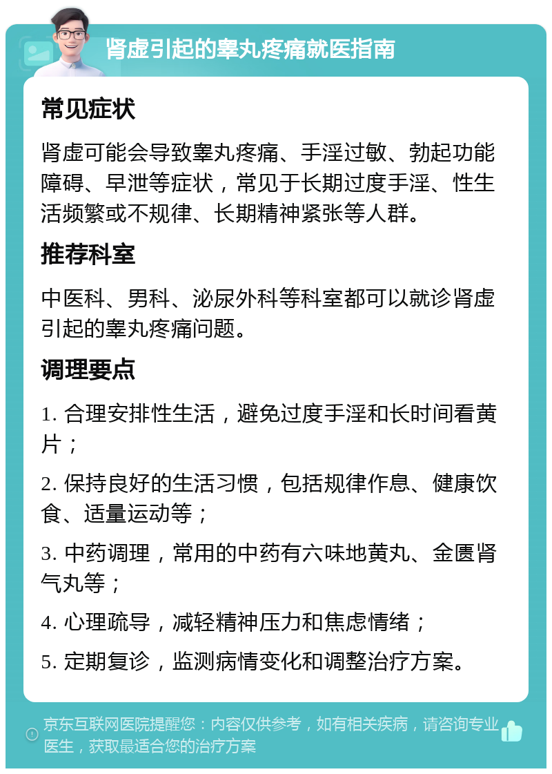 肾虚引起的睾丸疼痛就医指南 常见症状 肾虚可能会导致睾丸疼痛、手淫过敏、勃起功能障碍、早泄等症状，常见于长期过度手淫、性生活频繁或不规律、长期精神紧张等人群。 推荐科室 中医科、男科、泌尿外科等科室都可以就诊肾虚引起的睾丸疼痛问题。 调理要点 1. 合理安排性生活，避免过度手淫和长时间看黄片； 2. 保持良好的生活习惯，包括规律作息、健康饮食、适量运动等； 3. 中药调理，常用的中药有六味地黄丸、金匮肾气丸等； 4. 心理疏导，减轻精神压力和焦虑情绪； 5. 定期复诊，监测病情变化和调整治疗方案。