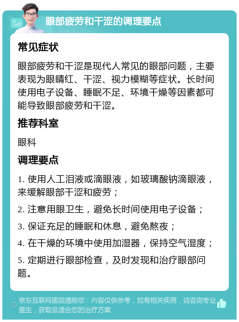 眼部疲劳和干涩的调理要点 常见症状 眼部疲劳和干涩是现代人常见的眼部问题，主要表现为眼睛红、干涩、视力模糊等症状。长时间使用电子设备、睡眠不足、环境干燥等因素都可能导致眼部疲劳和干涩。 推荐科室 眼科 调理要点 1. 使用人工泪液或滴眼液，如玻璃酸钠滴眼液，来缓解眼部干涩和疲劳； 2. 注意用眼卫生，避免长时间使用电子设备； 3. 保证充足的睡眠和休息，避免熬夜； 4. 在干燥的环境中使用加湿器，保持空气湿度； 5. 定期进行眼部检查，及时发现和治疗眼部问题。