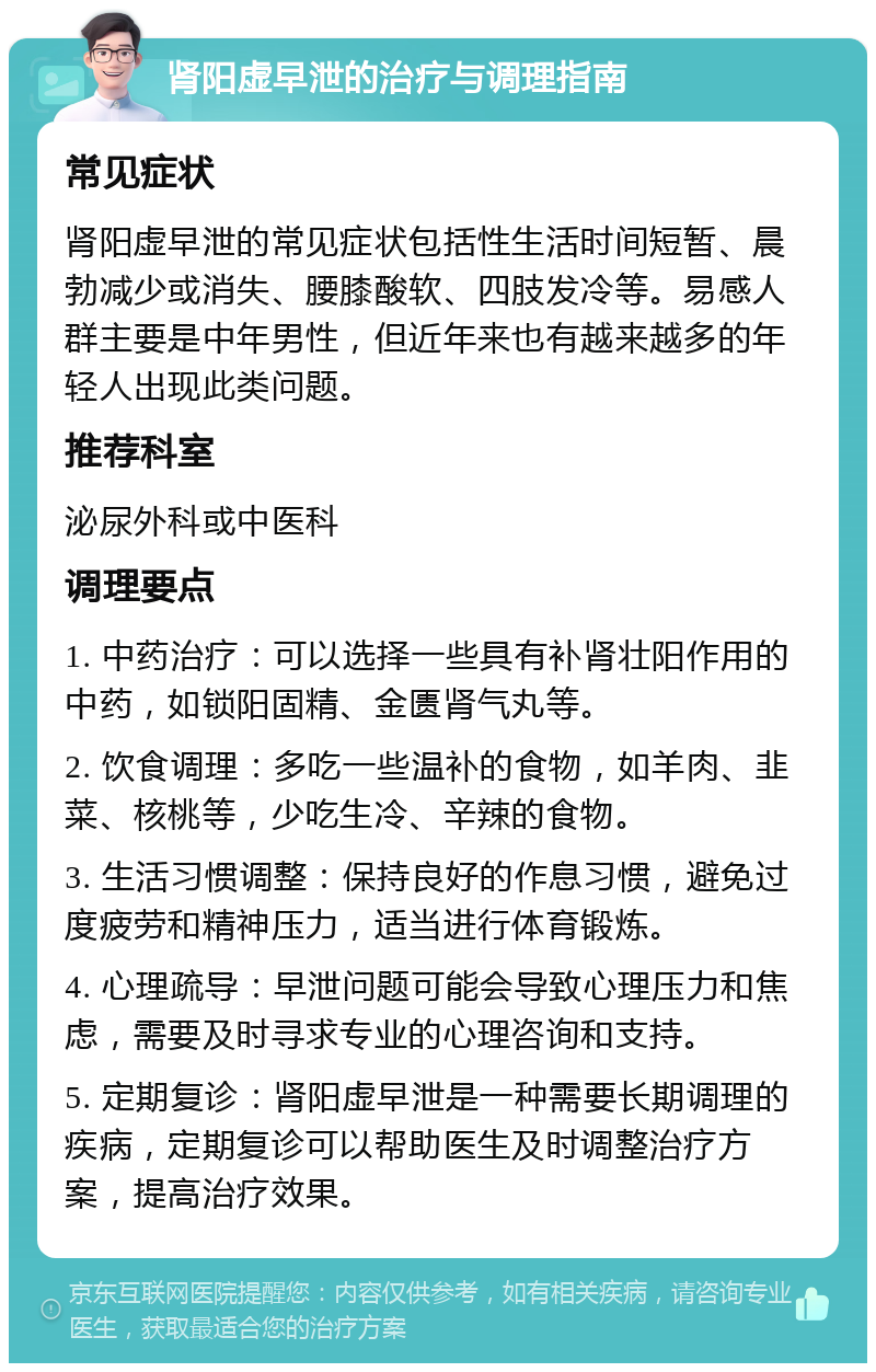 肾阳虚早泄的治疗与调理指南 常见症状 肾阳虚早泄的常见症状包括性生活时间短暂、晨勃减少或消失、腰膝酸软、四肢发冷等。易感人群主要是中年男性，但近年来也有越来越多的年轻人出现此类问题。 推荐科室 泌尿外科或中医科 调理要点 1. 中药治疗：可以选择一些具有补肾壮阳作用的中药，如锁阳固精、金匮肾气丸等。 2. 饮食调理：多吃一些温补的食物，如羊肉、韭菜、核桃等，少吃生冷、辛辣的食物。 3. 生活习惯调整：保持良好的作息习惯，避免过度疲劳和精神压力，适当进行体育锻炼。 4. 心理疏导：早泄问题可能会导致心理压力和焦虑，需要及时寻求专业的心理咨询和支持。 5. 定期复诊：肾阳虚早泄是一种需要长期调理的疾病，定期复诊可以帮助医生及时调整治疗方案，提高治疗效果。