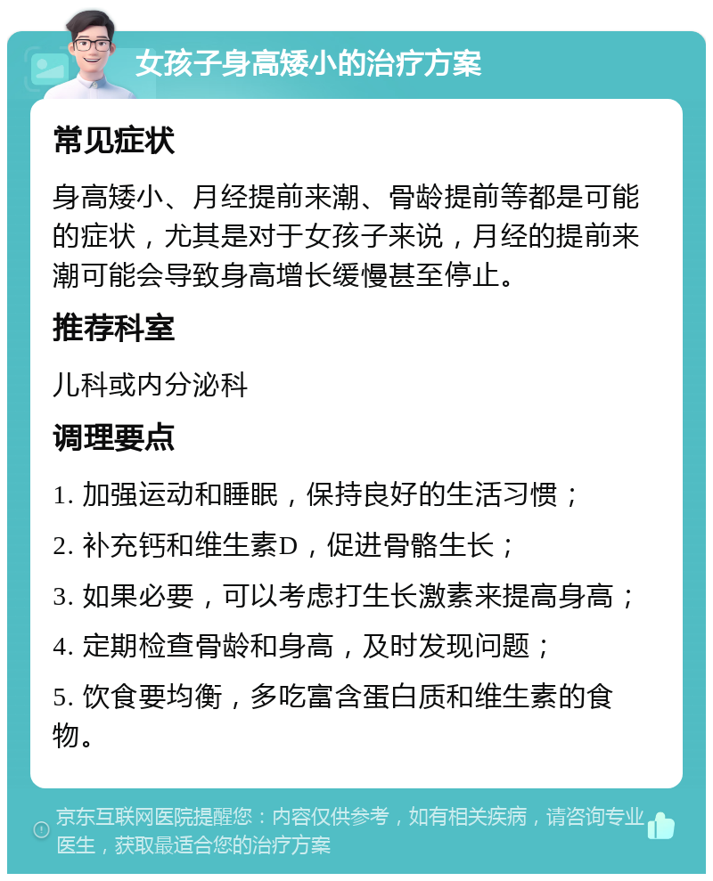 女孩子身高矮小的治疗方案 常见症状 身高矮小、月经提前来潮、骨龄提前等都是可能的症状，尤其是对于女孩子来说，月经的提前来潮可能会导致身高增长缓慢甚至停止。 推荐科室 儿科或内分泌科 调理要点 1. 加强运动和睡眠，保持良好的生活习惯； 2. 补充钙和维生素D，促进骨骼生长； 3. 如果必要，可以考虑打生长激素来提高身高； 4. 定期检查骨龄和身高，及时发现问题； 5. 饮食要均衡，多吃富含蛋白质和维生素的食物。