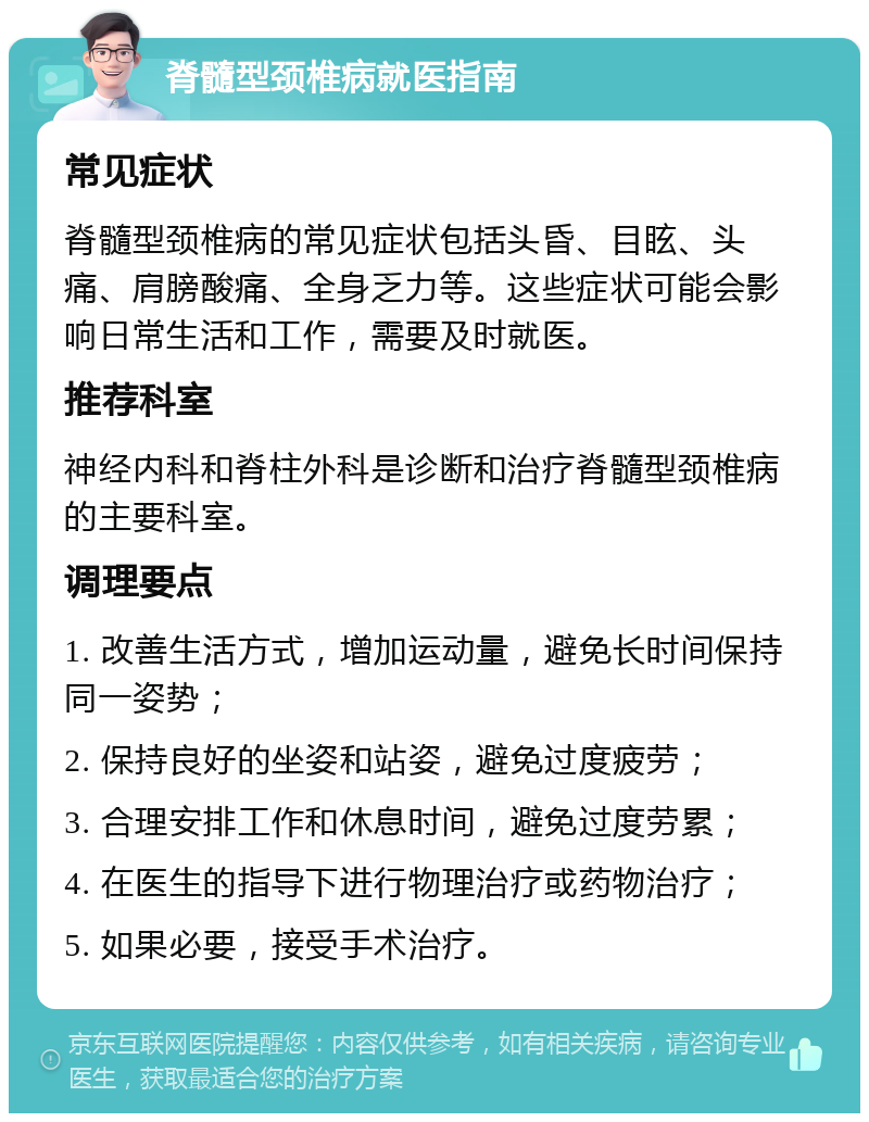 脊髓型颈椎病就医指南 常见症状 脊髓型颈椎病的常见症状包括头昏、目眩、头痛、肩膀酸痛、全身乏力等。这些症状可能会影响日常生活和工作，需要及时就医。 推荐科室 神经内科和脊柱外科是诊断和治疗脊髓型颈椎病的主要科室。 调理要点 1. 改善生活方式，增加运动量，避免长时间保持同一姿势； 2. 保持良好的坐姿和站姿，避免过度疲劳； 3. 合理安排工作和休息时间，避免过度劳累； 4. 在医生的指导下进行物理治疗或药物治疗； 5. 如果必要，接受手术治疗。