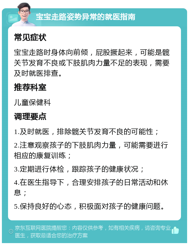 宝宝走路姿势异常的就医指南 常见症状 宝宝走路时身体向前倾，屁股撅起来，可能是髋关节发育不良或下肢肌肉力量不足的表现，需要及时就医排查。 推荐科室 儿童保健科 调理要点 1.及时就医，排除髋关节发育不良的可能性； 2.注意观察孩子的下肢肌肉力量，可能需要进行相应的康复训练； 3.定期进行体检，跟踪孩子的健康状况； 4.在医生指导下，合理安排孩子的日常活动和休息； 5.保持良好的心态，积极面对孩子的健康问题。