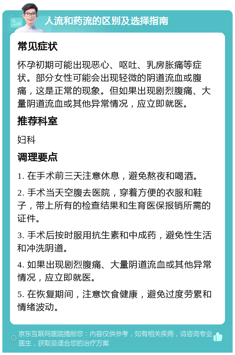 人流和药流的区别及选择指南 常见症状 怀孕初期可能出现恶心、呕吐、乳房胀痛等症状。部分女性可能会出现轻微的阴道流血或腹痛，这是正常的现象。但如果出现剧烈腹痛、大量阴道流血或其他异常情况，应立即就医。 推荐科室 妇科 调理要点 1. 在手术前三天注意休息，避免熬夜和喝酒。 2. 手术当天空腹去医院，穿着方便的衣服和鞋子，带上所有的检查结果和生育医保报销所需的证件。 3. 手术后按时服用抗生素和中成药，避免性生活和冲洗阴道。 4. 如果出现剧烈腹痛、大量阴道流血或其他异常情况，应立即就医。 5. 在恢复期间，注意饮食健康，避免过度劳累和情绪波动。