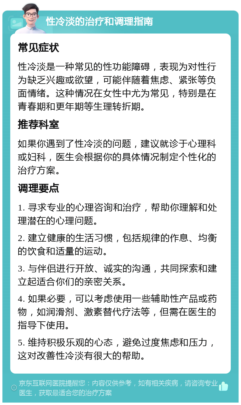 性冷淡的治疗和调理指南 常见症状 性冷淡是一种常见的性功能障碍，表现为对性行为缺乏兴趣或欲望，可能伴随着焦虑、紧张等负面情绪。这种情况在女性中尤为常见，特别是在青春期和更年期等生理转折期。 推荐科室 如果你遇到了性冷淡的问题，建议就诊于心理科或妇科，医生会根据你的具体情况制定个性化的治疗方案。 调理要点 1. 寻求专业的心理咨询和治疗，帮助你理解和处理潜在的心理问题。 2. 建立健康的生活习惯，包括规律的作息、均衡的饮食和适量的运动。 3. 与伴侣进行开放、诚实的沟通，共同探索和建立起适合你们的亲密关系。 4. 如果必要，可以考虑使用一些辅助性产品或药物，如润滑剂、激素替代疗法等，但需在医生的指导下使用。 5. 维持积极乐观的心态，避免过度焦虑和压力，这对改善性冷淡有很大的帮助。