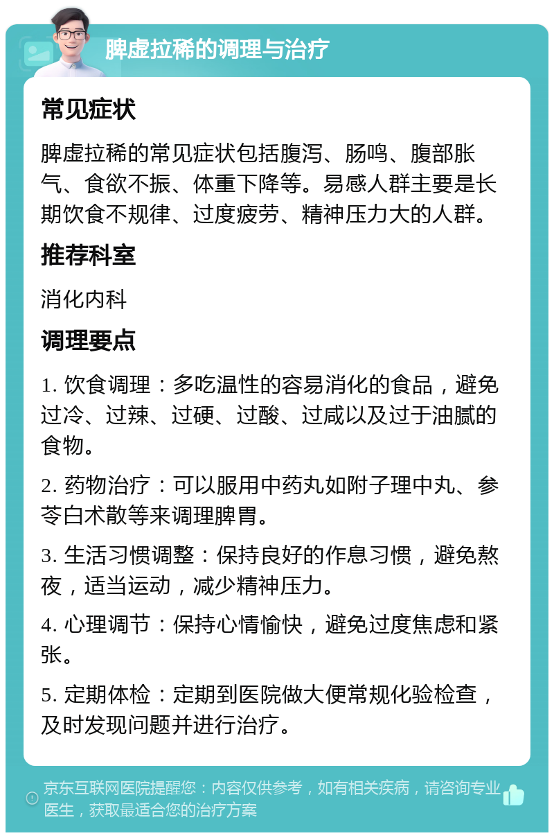 脾虚拉稀的调理与治疗 常见症状 脾虚拉稀的常见症状包括腹泻、肠鸣、腹部胀气、食欲不振、体重下降等。易感人群主要是长期饮食不规律、过度疲劳、精神压力大的人群。 推荐科室 消化内科 调理要点 1. 饮食调理：多吃温性的容易消化的食品，避免过冷、过辣、过硬、过酸、过咸以及过于油腻的食物。 2. 药物治疗：可以服用中药丸如附子理中丸、参苓白术散等来调理脾胃。 3. 生活习惯调整：保持良好的作息习惯，避免熬夜，适当运动，减少精神压力。 4. 心理调节：保持心情愉快，避免过度焦虑和紧张。 5. 定期体检：定期到医院做大便常规化验检查，及时发现问题并进行治疗。