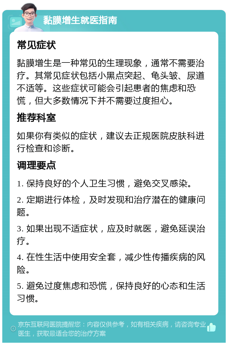 黏膜增生就医指南 常见症状 黏膜增生是一种常见的生理现象，通常不需要治疗。其常见症状包括小黑点突起、龟头皱、尿道不适等。这些症状可能会引起患者的焦虑和恐慌，但大多数情况下并不需要过度担心。 推荐科室 如果你有类似的症状，建议去正规医院皮肤科进行检查和诊断。 调理要点 1. 保持良好的个人卫生习惯，避免交叉感染。 2. 定期进行体检，及时发现和治疗潜在的健康问题。 3. 如果出现不适症状，应及时就医，避免延误治疗。 4. 在性生活中使用安全套，减少性传播疾病的风险。 5. 避免过度焦虑和恐慌，保持良好的心态和生活习惯。