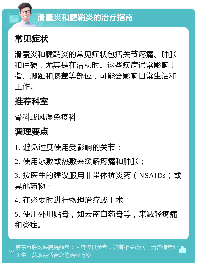 滑囊炎和腱鞘炎的治疗指南 常见症状 滑囊炎和腱鞘炎的常见症状包括关节疼痛、肿胀和僵硬，尤其是在活动时。这些疾病通常影响手指、脚趾和膝盖等部位，可能会影响日常生活和工作。 推荐科室 骨科或风湿免疫科 调理要点 1. 避免过度使用受影响的关节； 2. 使用冰敷或热敷来缓解疼痛和肿胀； 3. 按医生的建议服用非甾体抗炎药（NSAIDs）或其他药物； 4. 在必要时进行物理治疗或手术； 5. 使用外用贴膏，如云南白药膏等，来减轻疼痛和炎症。