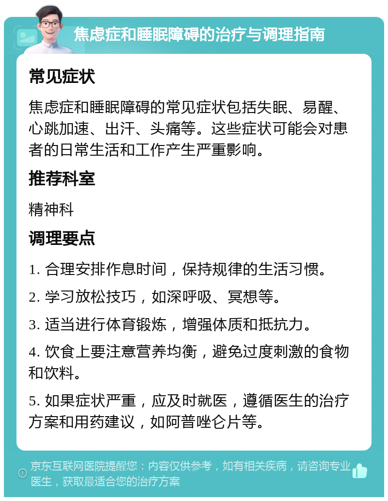 焦虑症和睡眠障碍的治疗与调理指南 常见症状 焦虑症和睡眠障碍的常见症状包括失眠、易醒、心跳加速、出汗、头痛等。这些症状可能会对患者的日常生活和工作产生严重影响。 推荐科室 精神科 调理要点 1. 合理安排作息时间，保持规律的生活习惯。 2. 学习放松技巧，如深呼吸、冥想等。 3. 适当进行体育锻炼，增强体质和抵抗力。 4. 饮食上要注意营养均衡，避免过度刺激的食物和饮料。 5. 如果症状严重，应及时就医，遵循医生的治疗方案和用药建议，如阿普唑仑片等。