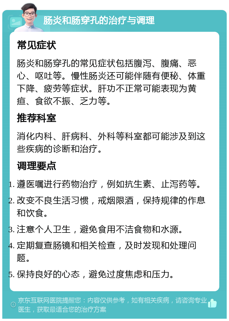 肠炎和肠穿孔的治疗与调理 常见症状 肠炎和肠穿孔的常见症状包括腹泻、腹痛、恶心、呕吐等。慢性肠炎还可能伴随有便秘、体重下降、疲劳等症状。肝功不正常可能表现为黄疸、食欲不振、乏力等。 推荐科室 消化内科、肝病科、外科等科室都可能涉及到这些疾病的诊断和治疗。 调理要点 遵医嘱进行药物治疗，例如抗生素、止泻药等。 改变不良生活习惯，戒烟限酒，保持规律的作息和饮食。 注意个人卫生，避免食用不洁食物和水源。 定期复查肠镜和相关检查，及时发现和处理问题。 保持良好的心态，避免过度焦虑和压力。