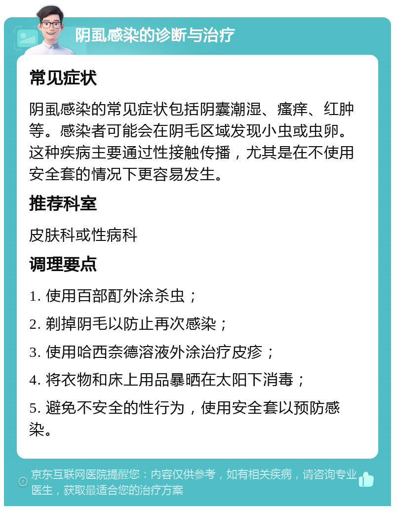 阴虱感染的诊断与治疗 常见症状 阴虱感染的常见症状包括阴囊潮湿、瘙痒、红肿等。感染者可能会在阴毛区域发现小虫或虫卵。这种疾病主要通过性接触传播，尤其是在不使用安全套的情况下更容易发生。 推荐科室 皮肤科或性病科 调理要点 1. 使用百部酊外涂杀虫； 2. 剃掉阴毛以防止再次感染； 3. 使用哈西奈德溶液外涂治疗皮疹； 4. 将衣物和床上用品暴晒在太阳下消毒； 5. 避免不安全的性行为，使用安全套以预防感染。