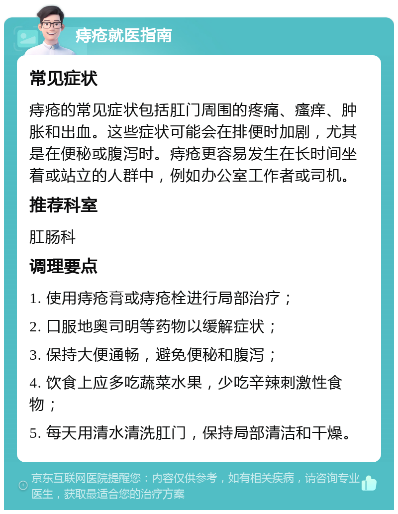 痔疮就医指南 常见症状 痔疮的常见症状包括肛门周围的疼痛、瘙痒、肿胀和出血。这些症状可能会在排便时加剧，尤其是在便秘或腹泻时。痔疮更容易发生在长时间坐着或站立的人群中，例如办公室工作者或司机。 推荐科室 肛肠科 调理要点 1. 使用痔疮膏或痔疮栓进行局部治疗； 2. 口服地奥司明等药物以缓解症状； 3. 保持大便通畅，避免便秘和腹泻； 4. 饮食上应多吃蔬菜水果，少吃辛辣刺激性食物； 5. 每天用清水清洗肛门，保持局部清洁和干燥。