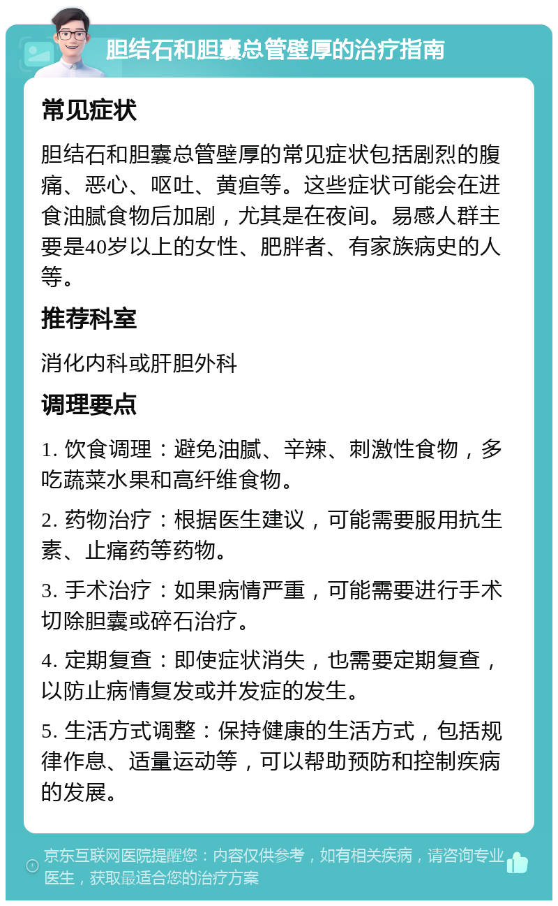 胆结石和胆囊总管壁厚的治疗指南 常见症状 胆结石和胆囊总管壁厚的常见症状包括剧烈的腹痛、恶心、呕吐、黄疸等。这些症状可能会在进食油腻食物后加剧，尤其是在夜间。易感人群主要是40岁以上的女性、肥胖者、有家族病史的人等。 推荐科室 消化内科或肝胆外科 调理要点 1. 饮食调理：避免油腻、辛辣、刺激性食物，多吃蔬菜水果和高纤维食物。 2. 药物治疗：根据医生建议，可能需要服用抗生素、止痛药等药物。 3. 手术治疗：如果病情严重，可能需要进行手术切除胆囊或碎石治疗。 4. 定期复查：即使症状消失，也需要定期复查，以防止病情复发或并发症的发生。 5. 生活方式调整：保持健康的生活方式，包括规律作息、适量运动等，可以帮助预防和控制疾病的发展。