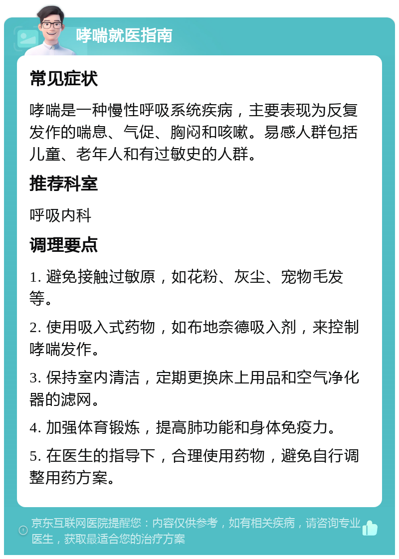 哮喘就医指南 常见症状 哮喘是一种慢性呼吸系统疾病，主要表现为反复发作的喘息、气促、胸闷和咳嗽。易感人群包括儿童、老年人和有过敏史的人群。 推荐科室 呼吸内科 调理要点 1. 避免接触过敏原，如花粉、灰尘、宠物毛发等。 2. 使用吸入式药物，如布地奈德吸入剂，来控制哮喘发作。 3. 保持室内清洁，定期更换床上用品和空气净化器的滤网。 4. 加强体育锻炼，提高肺功能和身体免疫力。 5. 在医生的指导下，合理使用药物，避免自行调整用药方案。