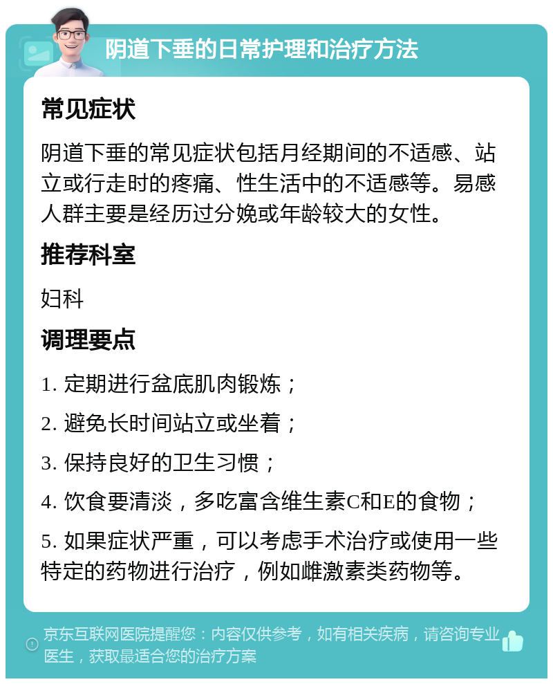 阴道下垂的日常护理和治疗方法 常见症状 阴道下垂的常见症状包括月经期间的不适感、站立或行走时的疼痛、性生活中的不适感等。易感人群主要是经历过分娩或年龄较大的女性。 推荐科室 妇科 调理要点 1. 定期进行盆底肌肉锻炼； 2. 避免长时间站立或坐着； 3. 保持良好的卫生习惯； 4. 饮食要清淡，多吃富含维生素C和E的食物； 5. 如果症状严重，可以考虑手术治疗或使用一些特定的药物进行治疗，例如雌激素类药物等。