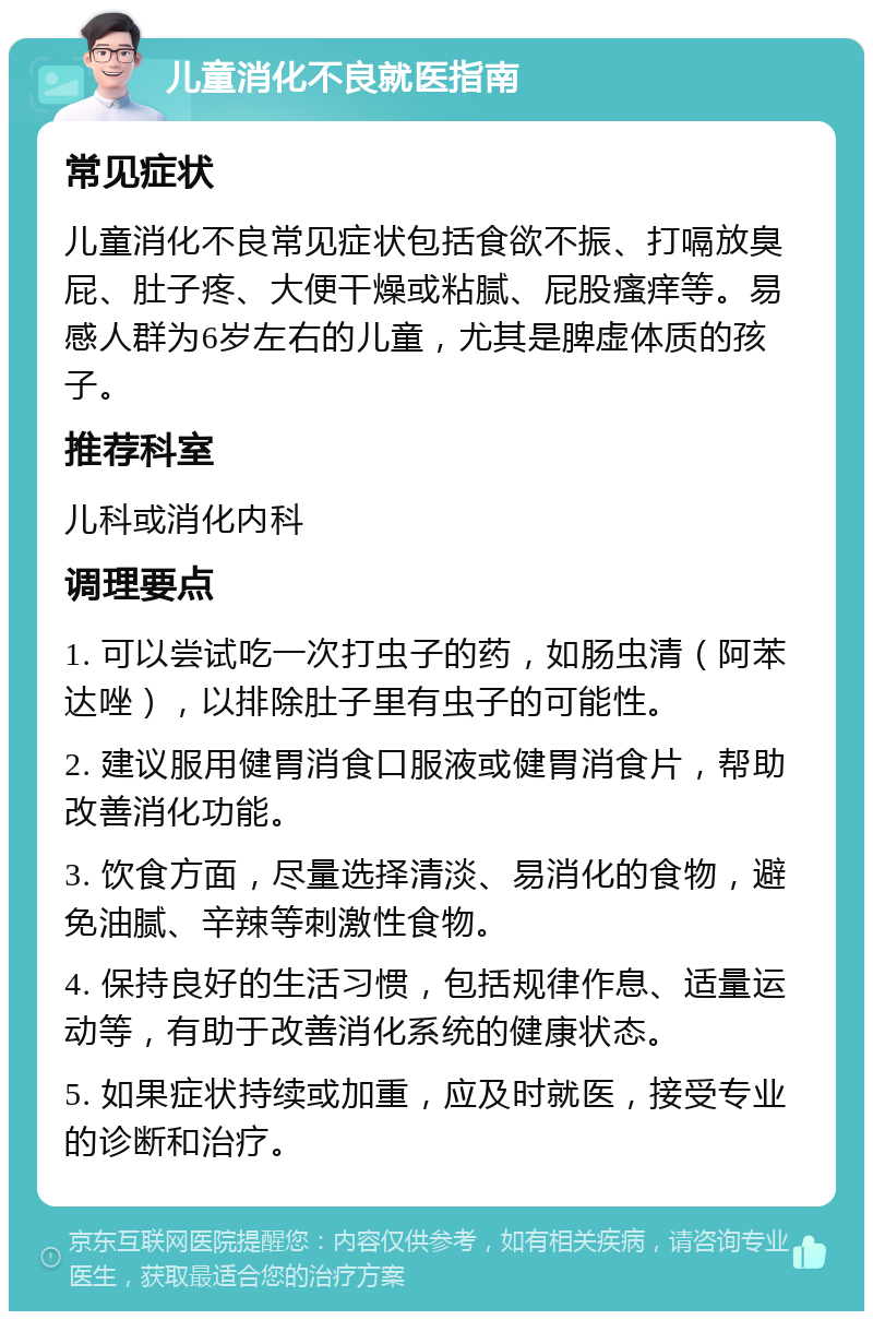 儿童消化不良就医指南 常见症状 儿童消化不良常见症状包括食欲不振、打嗝放臭屁、肚子疼、大便干燥或粘腻、屁股瘙痒等。易感人群为6岁左右的儿童，尤其是脾虚体质的孩子。 推荐科室 儿科或消化内科 调理要点 1. 可以尝试吃一次打虫子的药，如肠虫清（阿苯达唑），以排除肚子里有虫子的可能性。 2. 建议服用健胃消食口服液或健胃消食片，帮助改善消化功能。 3. 饮食方面，尽量选择清淡、易消化的食物，避免油腻、辛辣等刺激性食物。 4. 保持良好的生活习惯，包括规律作息、适量运动等，有助于改善消化系统的健康状态。 5. 如果症状持续或加重，应及时就医，接受专业的诊断和治疗。