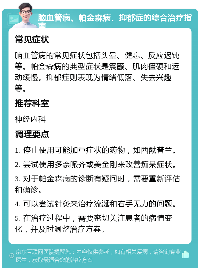 脑血管病、帕金森病、抑郁症的综合治疗指南 常见症状 脑血管病的常见症状包括头晕、健忘、反应迟钝等。帕金森病的典型症状是震颤、肌肉僵硬和运动缓慢。抑郁症则表现为情绪低落、失去兴趣等。 推荐科室 神经内科 调理要点 1. 停止使用可能加重症状的药物，如西酞普兰。 2. 尝试使用多奈哌齐或美金刚来改善痴呆症状。 3. 对于帕金森病的诊断有疑问时，需要重新评估和确诊。 4. 可以尝试针灸来治疗流涎和右手无力的问题。 5. 在治疗过程中，需要密切关注患者的病情变化，并及时调整治疗方案。