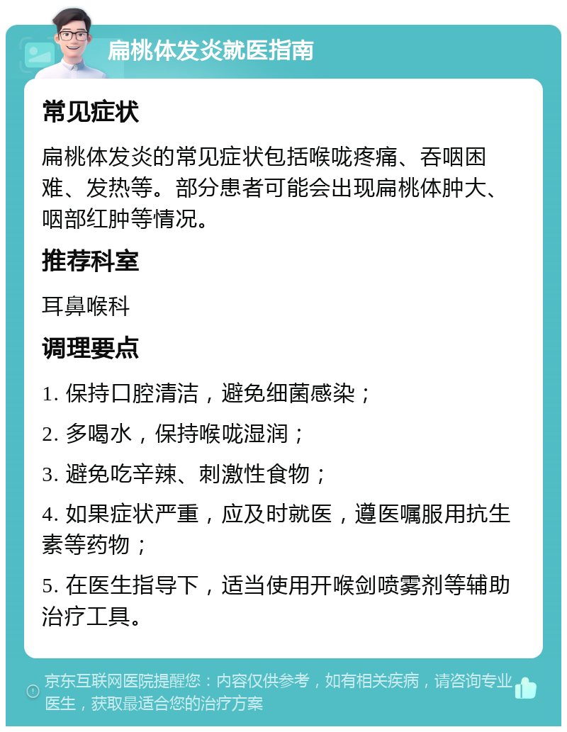 扁桃体发炎就医指南 常见症状 扁桃体发炎的常见症状包括喉咙疼痛、吞咽困难、发热等。部分患者可能会出现扁桃体肿大、咽部红肿等情况。 推荐科室 耳鼻喉科 调理要点 1. 保持口腔清洁，避免细菌感染； 2. 多喝水，保持喉咙湿润； 3. 避免吃辛辣、刺激性食物； 4. 如果症状严重，应及时就医，遵医嘱服用抗生素等药物； 5. 在医生指导下，适当使用开喉剑喷雾剂等辅助治疗工具。