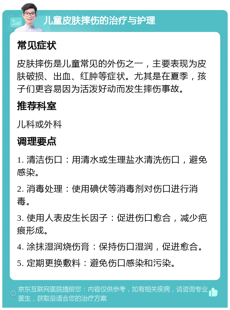 儿童皮肤摔伤的治疗与护理 常见症状 皮肤摔伤是儿童常见的外伤之一，主要表现为皮肤破损、出血、红肿等症状。尤其是在夏季，孩子们更容易因为活泼好动而发生摔伤事故。 推荐科室 儿科或外科 调理要点 1. 清洁伤口：用清水或生理盐水清洗伤口，避免感染。 2. 消毒处理：使用碘伏等消毒剂对伤口进行消毒。 3. 使用人表皮生长因子：促进伤口愈合，减少疤痕形成。 4. 涂抹湿润烧伤膏：保持伤口湿润，促进愈合。 5. 定期更换敷料：避免伤口感染和污染。