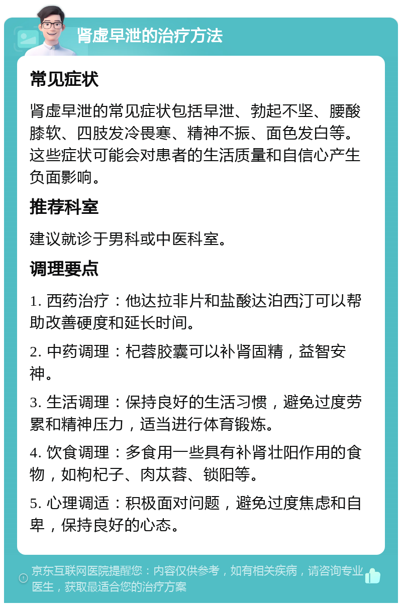 肾虚早泄的治疗方法 常见症状 肾虚早泄的常见症状包括早泄、勃起不坚、腰酸膝软、四肢发冷畏寒、精神不振、面色发白等。这些症状可能会对患者的生活质量和自信心产生负面影响。 推荐科室 建议就诊于男科或中医科室。 调理要点 1. 西药治疗：他达拉非片和盐酸达泊西汀可以帮助改善硬度和延长时间。 2. 中药调理：杞蓉胶囊可以补肾固精，益智安神。 3. 生活调理：保持良好的生活习惯，避免过度劳累和精神压力，适当进行体育锻炼。 4. 饮食调理：多食用一些具有补肾壮阳作用的食物，如枸杞子、肉苁蓉、锁阳等。 5. 心理调适：积极面对问题，避免过度焦虑和自卑，保持良好的心态。