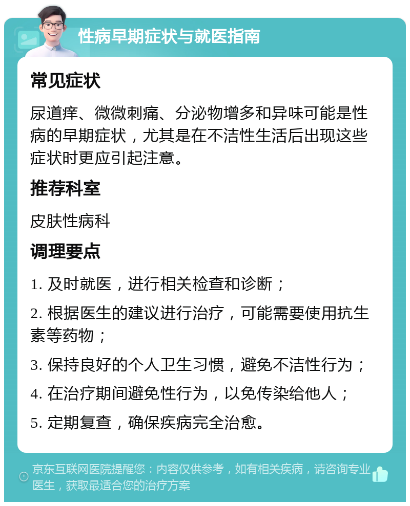 性病早期症状与就医指南 常见症状 尿道痒、微微刺痛、分泌物增多和异味可能是性病的早期症状，尤其是在不洁性生活后出现这些症状时更应引起注意。 推荐科室 皮肤性病科 调理要点 1. 及时就医，进行相关检查和诊断； 2. 根据医生的建议进行治疗，可能需要使用抗生素等药物； 3. 保持良好的个人卫生习惯，避免不洁性行为； 4. 在治疗期间避免性行为，以免传染给他人； 5. 定期复查，确保疾病完全治愈。