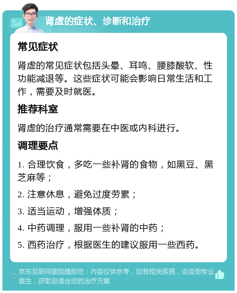 肾虚的症状、诊断和治疗 常见症状 肾虚的常见症状包括头晕、耳鸣、腰膝酸软、性功能减退等。这些症状可能会影响日常生活和工作，需要及时就医。 推荐科室 肾虚的治疗通常需要在中医或内科进行。 调理要点 1. 合理饮食，多吃一些补肾的食物，如黑豆、黑芝麻等； 2. 注意休息，避免过度劳累； 3. 适当运动，增强体质； 4. 中药调理，服用一些补肾的中药； 5. 西药治疗，根据医生的建议服用一些西药。