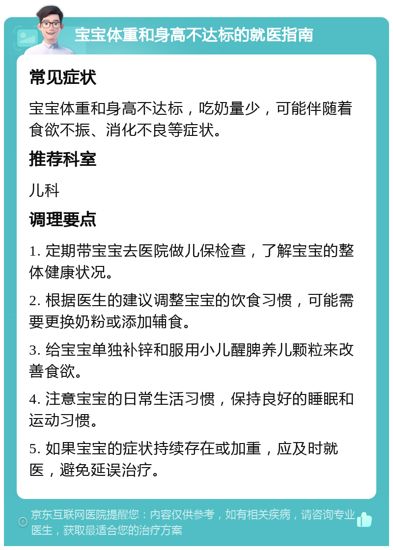 宝宝体重和身高不达标的就医指南 常见症状 宝宝体重和身高不达标，吃奶量少，可能伴随着食欲不振、消化不良等症状。 推荐科室 儿科 调理要点 1. 定期带宝宝去医院做儿保检查，了解宝宝的整体健康状况。 2. 根据医生的建议调整宝宝的饮食习惯，可能需要更换奶粉或添加辅食。 3. 给宝宝单独补锌和服用小儿醒脾养儿颗粒来改善食欲。 4. 注意宝宝的日常生活习惯，保持良好的睡眠和运动习惯。 5. 如果宝宝的症状持续存在或加重，应及时就医，避免延误治疗。