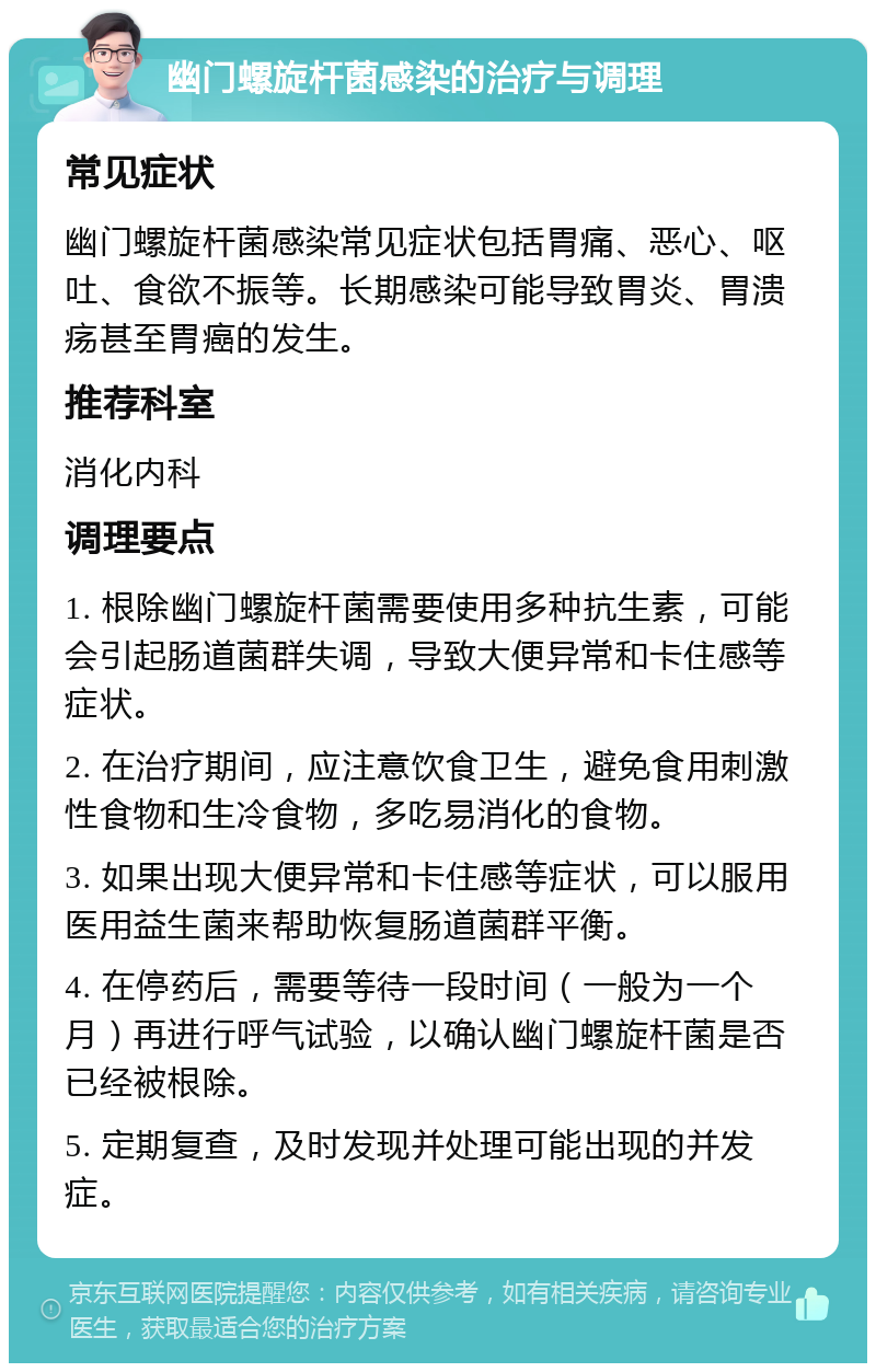 幽门螺旋杆菌感染的治疗与调理 常见症状 幽门螺旋杆菌感染常见症状包括胃痛、恶心、呕吐、食欲不振等。长期感染可能导致胃炎、胃溃疡甚至胃癌的发生。 推荐科室 消化内科 调理要点 1. 根除幽门螺旋杆菌需要使用多种抗生素，可能会引起肠道菌群失调，导致大便异常和卡住感等症状。 2. 在治疗期间，应注意饮食卫生，避免食用刺激性食物和生冷食物，多吃易消化的食物。 3. 如果出现大便异常和卡住感等症状，可以服用医用益生菌来帮助恢复肠道菌群平衡。 4. 在停药后，需要等待一段时间（一般为一个月）再进行呼气试验，以确认幽门螺旋杆菌是否已经被根除。 5. 定期复查，及时发现并处理可能出现的并发症。