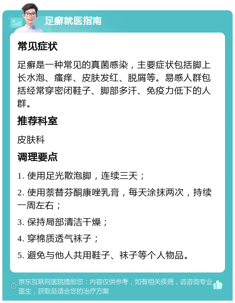 足癣就医指南 常见症状 足癣是一种常见的真菌感染，主要症状包括脚上长水泡、瘙痒、皮肤发红、脱屑等。易感人群包括经常穿密闭鞋子、脚部多汗、免疫力低下的人群。 推荐科室 皮肤科 调理要点 1. 使用足光散泡脚，连续三天； 2. 使用萘替芬酮康唑乳膏，每天涂抹两次，持续一周左右； 3. 保持局部清洁干燥； 4. 穿棉质透气袜子； 5. 避免与他人共用鞋子、袜子等个人物品。