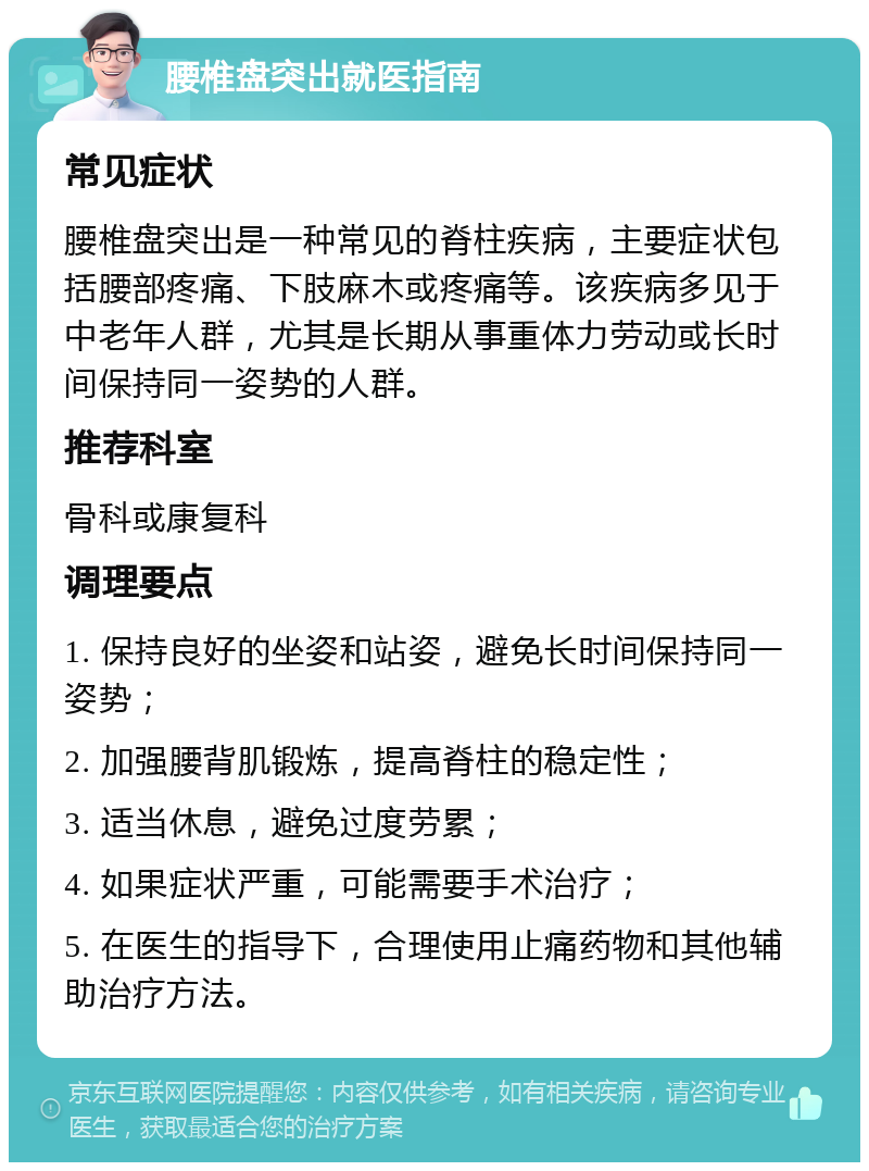 腰椎盘突出就医指南 常见症状 腰椎盘突出是一种常见的脊柱疾病，主要症状包括腰部疼痛、下肢麻木或疼痛等。该疾病多见于中老年人群，尤其是长期从事重体力劳动或长时间保持同一姿势的人群。 推荐科室 骨科或康复科 调理要点 1. 保持良好的坐姿和站姿，避免长时间保持同一姿势； 2. 加强腰背肌锻炼，提高脊柱的稳定性； 3. 适当休息，避免过度劳累； 4. 如果症状严重，可能需要手术治疗； 5. 在医生的指导下，合理使用止痛药物和其他辅助治疗方法。