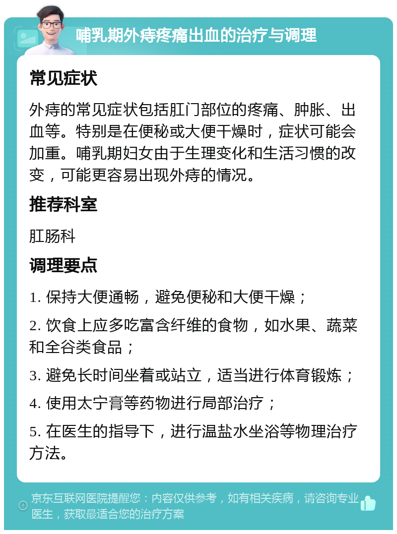 哺乳期外痔疼痛出血的治疗与调理 常见症状 外痔的常见症状包括肛门部位的疼痛、肿胀、出血等。特别是在便秘或大便干燥时，症状可能会加重。哺乳期妇女由于生理变化和生活习惯的改变，可能更容易出现外痔的情况。 推荐科室 肛肠科 调理要点 1. 保持大便通畅，避免便秘和大便干燥； 2. 饮食上应多吃富含纤维的食物，如水果、蔬菜和全谷类食品； 3. 避免长时间坐着或站立，适当进行体育锻炼； 4. 使用太宁膏等药物进行局部治疗； 5. 在医生的指导下，进行温盐水坐浴等物理治疗方法。