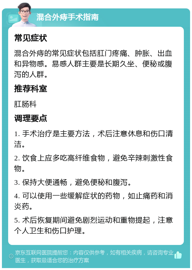 混合外痔手术指南 常见症状 混合外痔的常见症状包括肛门疼痛、肿胀、出血和异物感。易感人群主要是长期久坐、便秘或腹泻的人群。 推荐科室 肛肠科 调理要点 1. 手术治疗是主要方法，术后注意休息和伤口清洁。 2. 饮食上应多吃高纤维食物，避免辛辣刺激性食物。 3. 保持大便通畅，避免便秘和腹泻。 4. 可以使用一些缓解症状的药物，如止痛药和消炎药。 5. 术后恢复期间避免剧烈运动和重物提起，注意个人卫生和伤口护理。