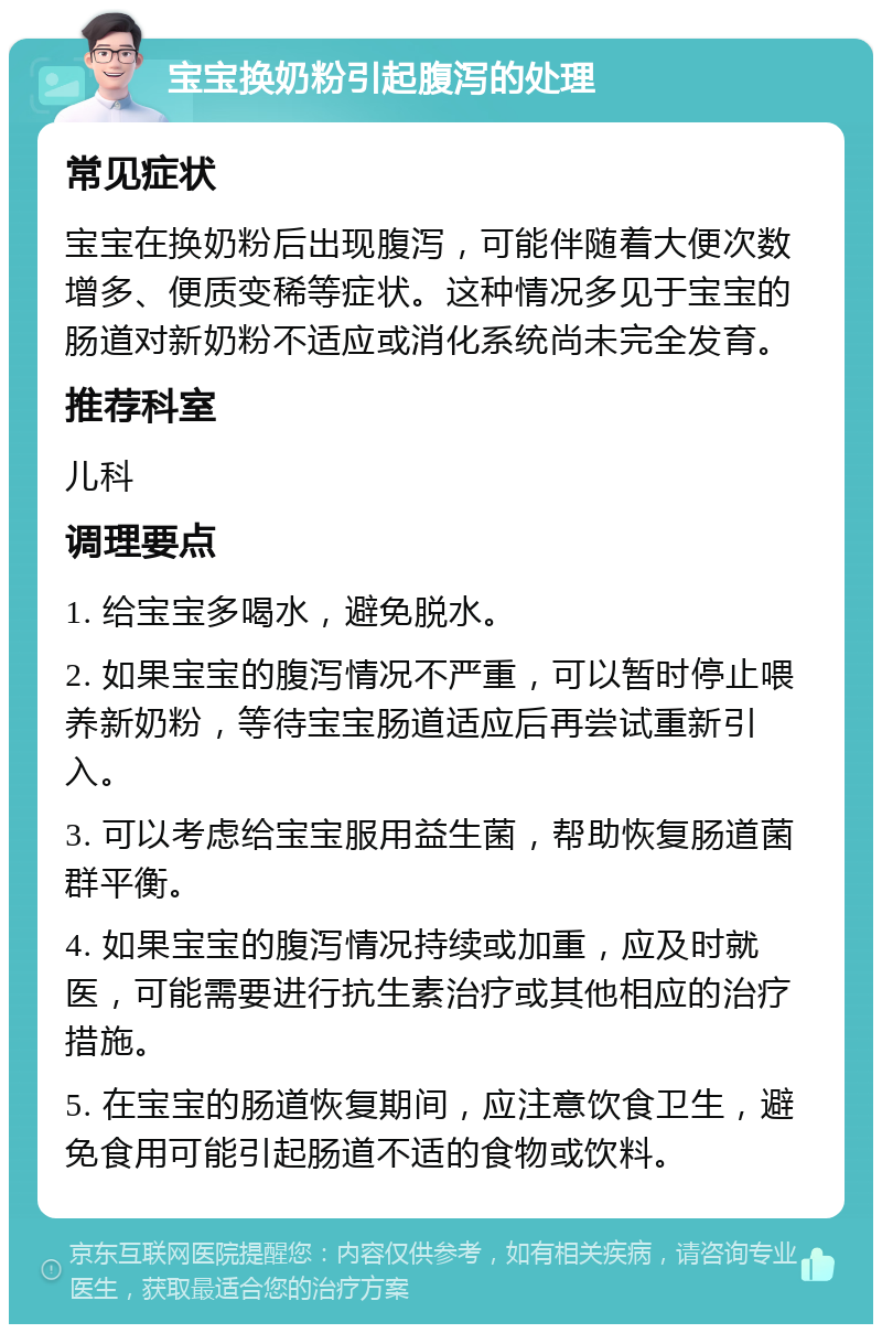 宝宝换奶粉引起腹泻的处理 常见症状 宝宝在换奶粉后出现腹泻，可能伴随着大便次数增多、便质变稀等症状。这种情况多见于宝宝的肠道对新奶粉不适应或消化系统尚未完全发育。 推荐科室 儿科 调理要点 1. 给宝宝多喝水，避免脱水。 2. 如果宝宝的腹泻情况不严重，可以暂时停止喂养新奶粉，等待宝宝肠道适应后再尝试重新引入。 3. 可以考虑给宝宝服用益生菌，帮助恢复肠道菌群平衡。 4. 如果宝宝的腹泻情况持续或加重，应及时就医，可能需要进行抗生素治疗或其他相应的治疗措施。 5. 在宝宝的肠道恢复期间，应注意饮食卫生，避免食用可能引起肠道不适的食物或饮料。