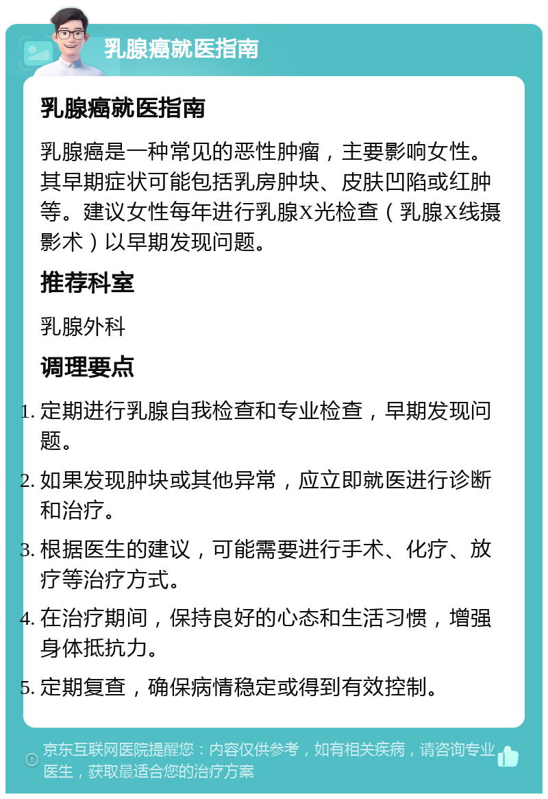 乳腺癌就医指南 乳腺癌就医指南 乳腺癌是一种常见的恶性肿瘤，主要影响女性。其早期症状可能包括乳房肿块、皮肤凹陷或红肿等。建议女性每年进行乳腺X光检查（乳腺X线摄影术）以早期发现问题。 推荐科室 乳腺外科 调理要点 定期进行乳腺自我检查和专业检查，早期发现问题。 如果发现肿块或其他异常，应立即就医进行诊断和治疗。 根据医生的建议，可能需要进行手术、化疗、放疗等治疗方式。 在治疗期间，保持良好的心态和生活习惯，增强身体抵抗力。 定期复查，确保病情稳定或得到有效控制。