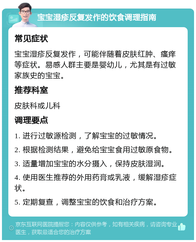 宝宝湿疹反复发作的饮食调理指南 常见症状 宝宝湿疹反复发作，可能伴随着皮肤红肿、瘙痒等症状。易感人群主要是婴幼儿，尤其是有过敏家族史的宝宝。 推荐科室 皮肤科或儿科 调理要点 1. 进行过敏源检测，了解宝宝的过敏情况。 2. 根据检测结果，避免给宝宝食用过敏原食物。 3. 适量增加宝宝的水分摄入，保持皮肤湿润。 4. 使用医生推荐的外用药膏或乳液，缓解湿疹症状。 5. 定期复查，调整宝宝的饮食和治疗方案。