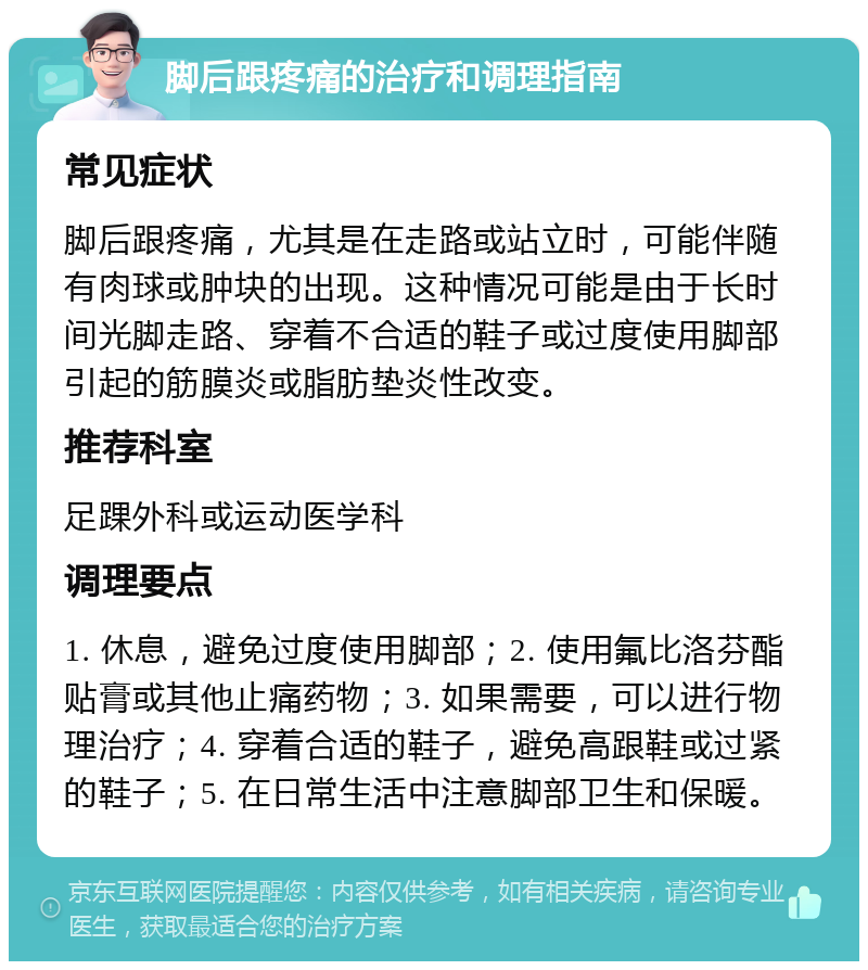 脚后跟疼痛的治疗和调理指南 常见症状 脚后跟疼痛，尤其是在走路或站立时，可能伴随有肉球或肿块的出现。这种情况可能是由于长时间光脚走路、穿着不合适的鞋子或过度使用脚部引起的筋膜炎或脂肪垫炎性改变。 推荐科室 足踝外科或运动医学科 调理要点 1. 休息，避免过度使用脚部；2. 使用氟比洛芬酯贴膏或其他止痛药物；3. 如果需要，可以进行物理治疗；4. 穿着合适的鞋子，避免高跟鞋或过紧的鞋子；5. 在日常生活中注意脚部卫生和保暖。