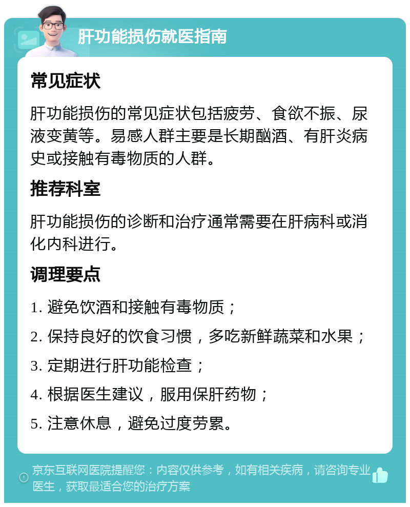 肝功能损伤就医指南 常见症状 肝功能损伤的常见症状包括疲劳、食欲不振、尿液变黄等。易感人群主要是长期酗酒、有肝炎病史或接触有毒物质的人群。 推荐科室 肝功能损伤的诊断和治疗通常需要在肝病科或消化内科进行。 调理要点 1. 避免饮酒和接触有毒物质； 2. 保持良好的饮食习惯，多吃新鲜蔬菜和水果； 3. 定期进行肝功能检查； 4. 根据医生建议，服用保肝药物； 5. 注意休息，避免过度劳累。