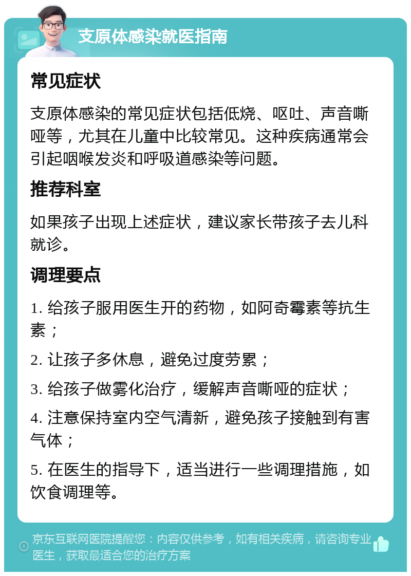 支原体感染就医指南 常见症状 支原体感染的常见症状包括低烧、呕吐、声音嘶哑等，尤其在儿童中比较常见。这种疾病通常会引起咽喉发炎和呼吸道感染等问题。 推荐科室 如果孩子出现上述症状，建议家长带孩子去儿科就诊。 调理要点 1. 给孩子服用医生开的药物，如阿奇霉素等抗生素； 2. 让孩子多休息，避免过度劳累； 3. 给孩子做雾化治疗，缓解声音嘶哑的症状； 4. 注意保持室内空气清新，避免孩子接触到有害气体； 5. 在医生的指导下，适当进行一些调理措施，如饮食调理等。