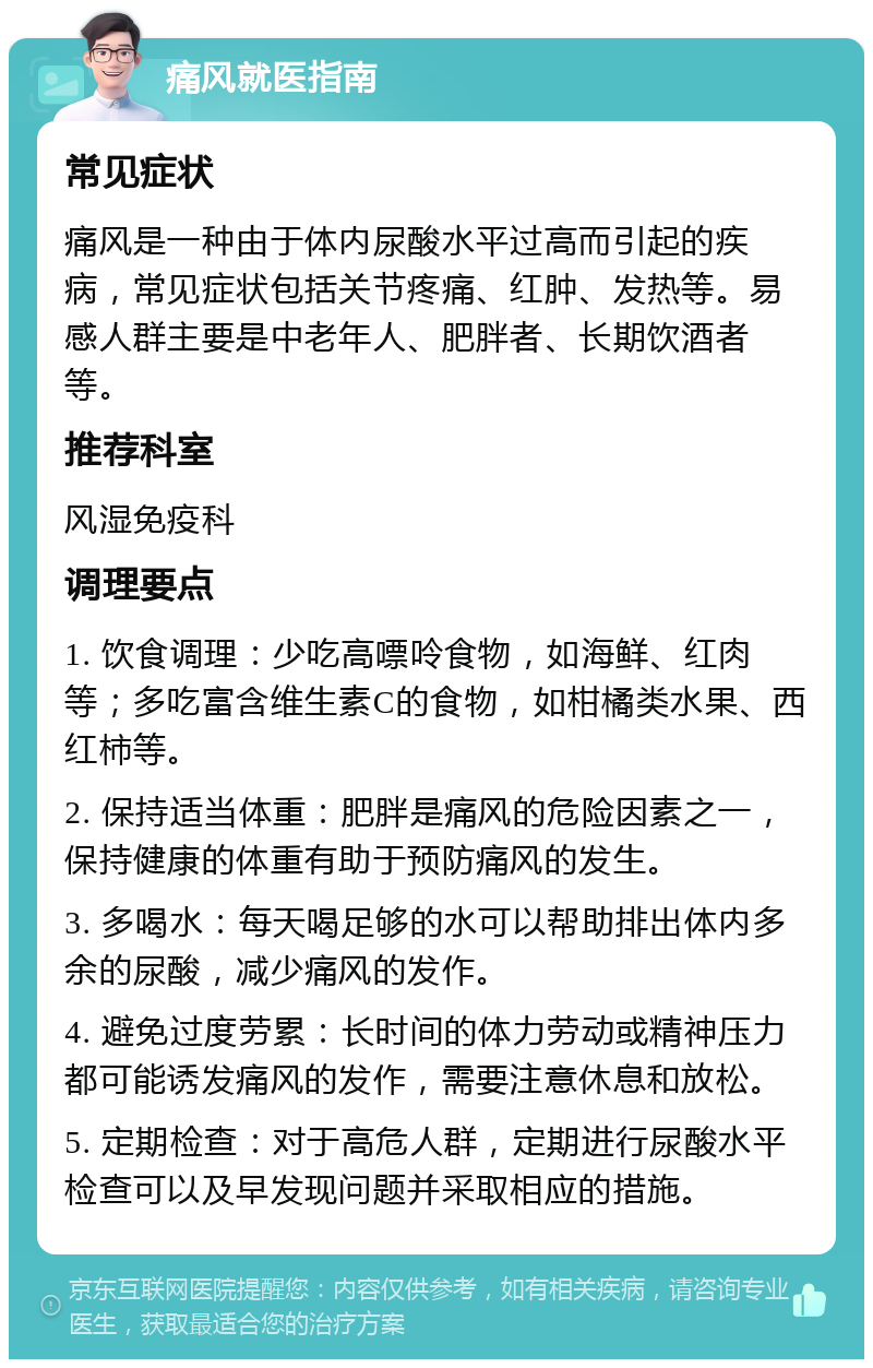 痛风就医指南 常见症状 痛风是一种由于体内尿酸水平过高而引起的疾病，常见症状包括关节疼痛、红肿、发热等。易感人群主要是中老年人、肥胖者、长期饮酒者等。 推荐科室 风湿免疫科 调理要点 1. 饮食调理：少吃高嘌呤食物，如海鲜、红肉等；多吃富含维生素C的食物，如柑橘类水果、西红柿等。 2. 保持适当体重：肥胖是痛风的危险因素之一，保持健康的体重有助于预防痛风的发生。 3. 多喝水：每天喝足够的水可以帮助排出体内多余的尿酸，减少痛风的发作。 4. 避免过度劳累：长时间的体力劳动或精神压力都可能诱发痛风的发作，需要注意休息和放松。 5. 定期检查：对于高危人群，定期进行尿酸水平检查可以及早发现问题并采取相应的措施。