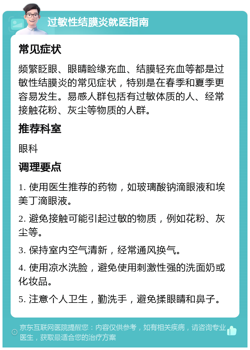 过敏性结膜炎就医指南 常见症状 频繁眨眼、眼睛睑缘充血、结膜轻充血等都是过敏性结膜炎的常见症状，特别是在春季和夏季更容易发生。易感人群包括有过敏体质的人、经常接触花粉、灰尘等物质的人群。 推荐科室 眼科 调理要点 1. 使用医生推荐的药物，如玻璃酸钠滴眼液和埃美丁滴眼液。 2. 避免接触可能引起过敏的物质，例如花粉、灰尘等。 3. 保持室内空气清新，经常通风换气。 4. 使用凉水洗脸，避免使用刺激性强的洗面奶或化妆品。 5. 注意个人卫生，勤洗手，避免揉眼睛和鼻子。