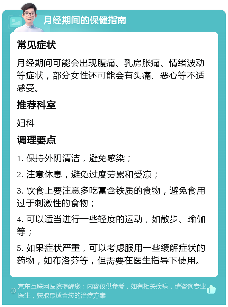 月经期间的保健指南 常见症状 月经期间可能会出现腹痛、乳房胀痛、情绪波动等症状，部分女性还可能会有头痛、恶心等不适感受。 推荐科室 妇科 调理要点 1. 保持外阴清洁，避免感染； 2. 注意休息，避免过度劳累和受凉； 3. 饮食上要注意多吃富含铁质的食物，避免食用过于刺激性的食物； 4. 可以适当进行一些轻度的运动，如散步、瑜伽等； 5. 如果症状严重，可以考虑服用一些缓解症状的药物，如布洛芬等，但需要在医生指导下使用。