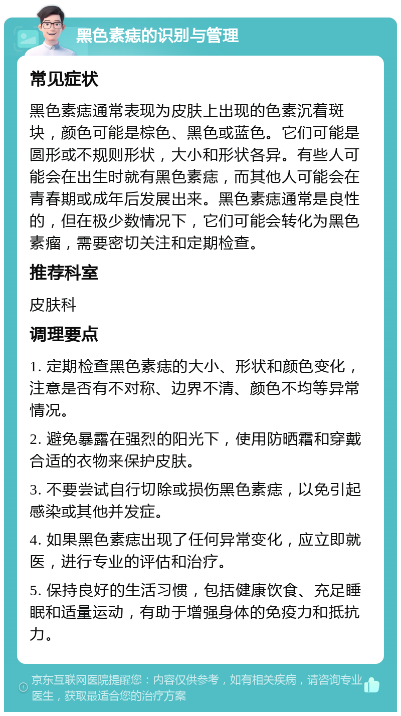 黑色素痣的识别与管理 常见症状 黑色素痣通常表现为皮肤上出现的色素沉着斑块，颜色可能是棕色、黑色或蓝色。它们可能是圆形或不规则形状，大小和形状各异。有些人可能会在出生时就有黑色素痣，而其他人可能会在青春期或成年后发展出来。黑色素痣通常是良性的，但在极少数情况下，它们可能会转化为黑色素瘤，需要密切关注和定期检查。 推荐科室 皮肤科 调理要点 1. 定期检查黑色素痣的大小、形状和颜色变化，注意是否有不对称、边界不清、颜色不均等异常情况。 2. 避免暴露在强烈的阳光下，使用防晒霜和穿戴合适的衣物来保护皮肤。 3. 不要尝试自行切除或损伤黑色素痣，以免引起感染或其他并发症。 4. 如果黑色素痣出现了任何异常变化，应立即就医，进行专业的评估和治疗。 5. 保持良好的生活习惯，包括健康饮食、充足睡眠和适量运动，有助于增强身体的免疫力和抵抗力。